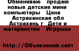 Обмениваю / продаю новые детские мини- компьютеры › Цена ­ 300 - Астраханская обл., Астрахань г. Дети и материнство » Игрушки   